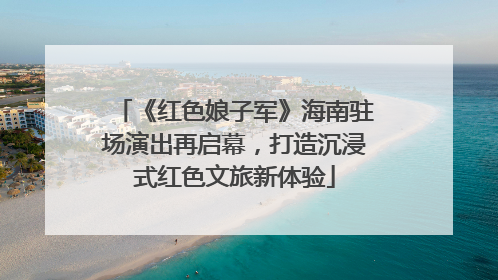 《红色娘子军》海南驻场演出再启幕，打造沉浸式红色文旅新体验