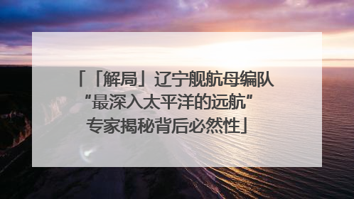 「解局」辽宁舰航母编队“最深入太平洋的远航” 专家揭秘背后必然性