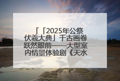 「2025年公祭伏羲大典」千古画卷跃然眼前——大型室内情景体验剧《天水千古秀》演出侧记