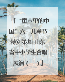 “童声里的中国”六一儿童节特别策划 山东省中小学生合唱展演（二）