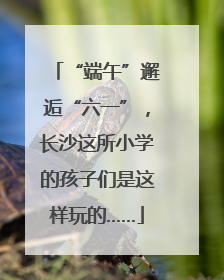 “端午”邂逅“六一”，长沙这所小学的孩子们是这样玩的……
