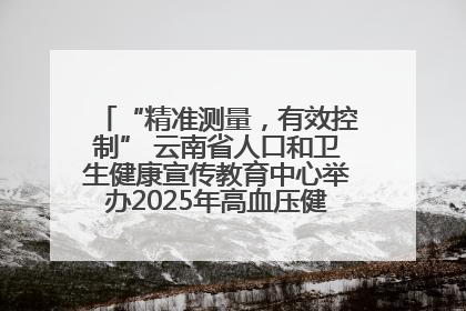 “精准测量，有效控制” 云南省人口和卫生健康宣传教育中心举办2025年高血压健康科普活动