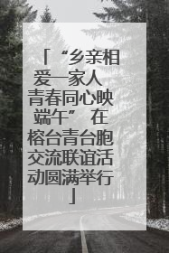 “乡亲相爱一家人 青春同心映端午” 在榕台青台胞交流联谊活动圆满举行