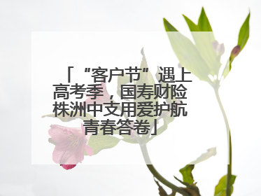 “客户节”遇上高考季，国寿财险株洲中支用爱护航青春答卷