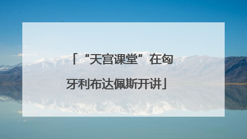“天宫课堂”在匈牙利布达佩斯开讲