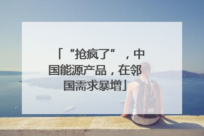 “抢疯了”，中国能源产品，在邻国需求暴增