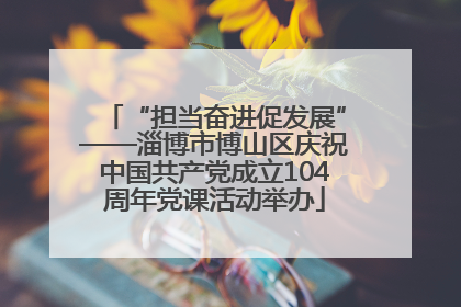 “担当奋进促发展”——淄博市博山区庆祝中国共产党成立104周年党课活动举办