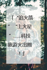 “追火箭”“上火星”……科技旅游火出圈！
