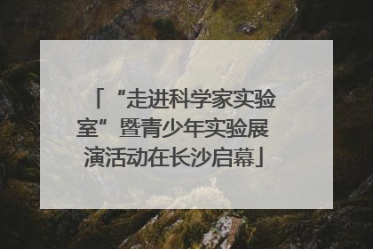 “走进科学家实验室”暨青少年实验展演活动在长沙启幕