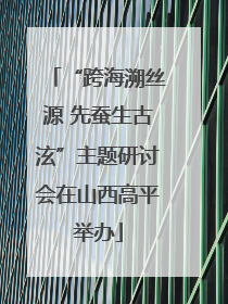 “跨海溯丝源 先蚕生古泫”主题研讨会在山西高平举办