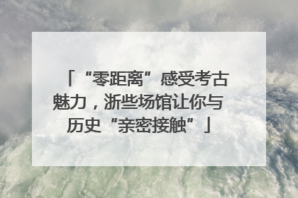 “零距离”感受考古魅力，浙些场馆让你与历史“亲密接触”