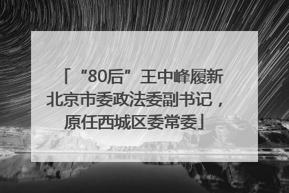 “80后”王中峰履新北京市委政法委副书记，原任西城区委常委