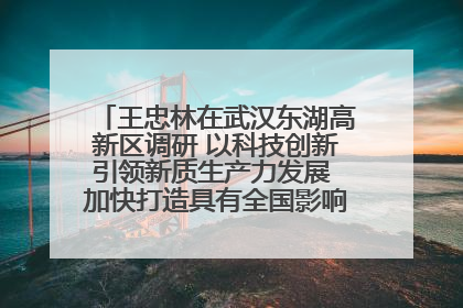 王忠林在武汉东湖高新区调研 以科技创新引领新质生产力发展 加快打造具有全国影响力的科技创新高地