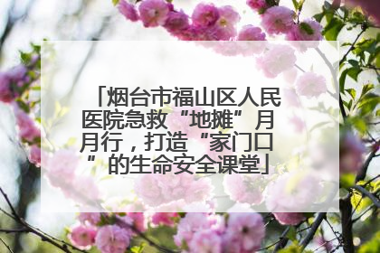 烟台市福山区人民医院急救“地摊”月月行，打造“家门口”的生命安全课堂