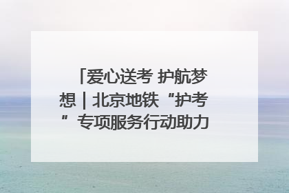 爱心送考 护航梦想｜北京地铁“护考”专项服务行动助力考生无忧赴考