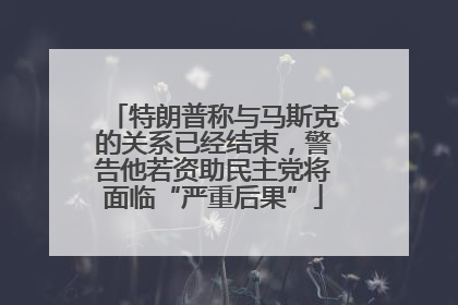 特朗普称与马斯克的关系已经结束，警告他若资助民主党将面临“严重后果”