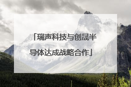 瑞声科技与创晟半导体达成战略合作