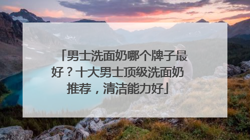 男士洗面奶哪个牌子最好？十大男士顶级洗面奶推荐，清洁能力好