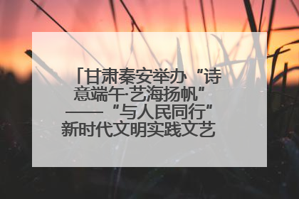 甘肃秦安举办“诗意端午·艺海扬帆”——“与人民同行”新时代文明实践文艺志愿服务活动