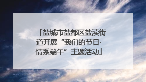 盐城市盐都区盐渎街道开展“我们的节日·情系端午”主题活动