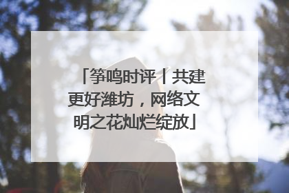 筝鸣时评丨共建更好潍坊，网络文明之花灿烂绽放