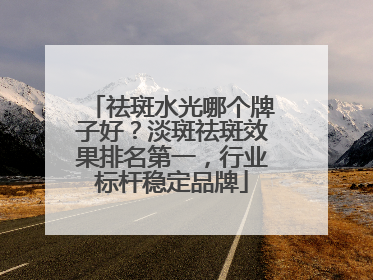 祛斑水光哪个牌子好？淡斑祛斑效果排名第一，行业标杆稳定品牌