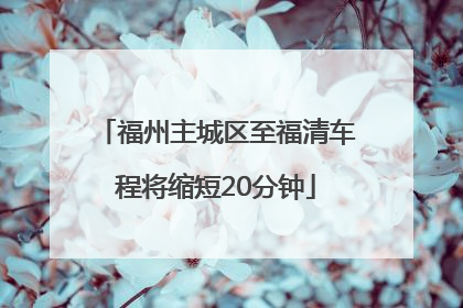福州主城区至福清车程将缩短20分钟