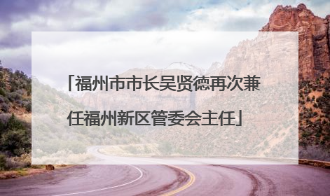 福州市市长吴贤德再次兼任福州新区管委会主任