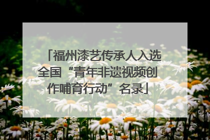 福州漆艺传承人入选全国“青年非遗视频创作哺育行动”名录