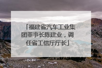福建省汽车工业集团董事长陈建业，调任省工信厅厅长