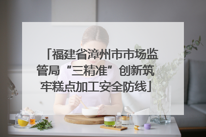 福建省漳州市市场监管局“三精准”创新筑牢糕点加工安全防线