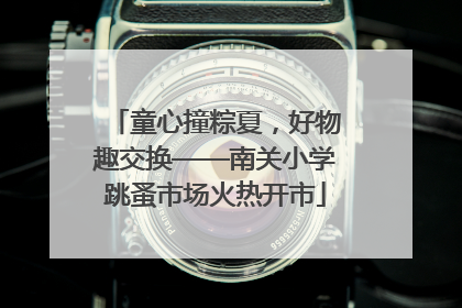 童心撞粽夏，好物趣交换——南关小学跳蚤市场火热开市