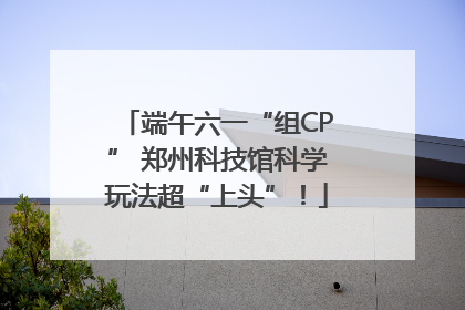 端午六一“组CP” 郑州科技馆科学玩法超“上头”！