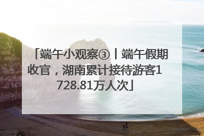 端午小观察③丨端午假期收官，湖南累计接待游客1728.81万人次