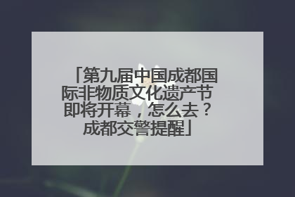 第九届中国成都国际非物质文化遗产节即将开幕，怎么去？成都交警提醒