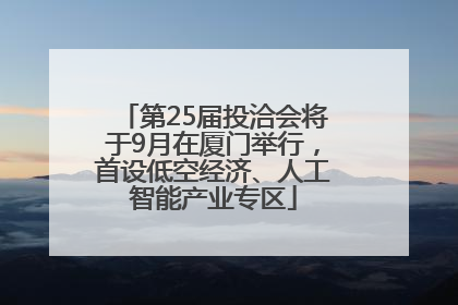 第25届投洽会将于9月在厦门举行，首设低空经济、人工智能产业专区