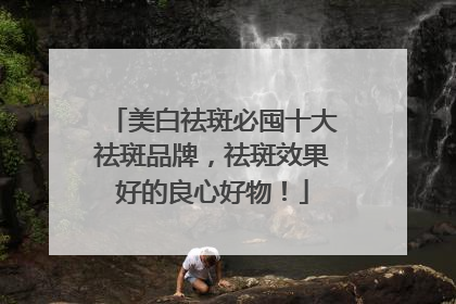 美白祛斑必囤十大祛斑品牌，祛斑效果好的良心好物！