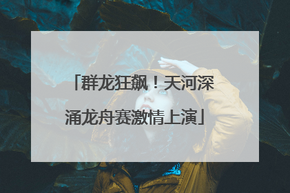 群龙狂飙！天河深涌龙舟赛激情上演