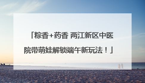 粽香+药香 两江新区中医院带萌娃解锁端午新玩法！