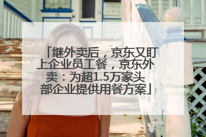 继外卖后，京东又盯上企业员工餐，京东外卖：为超1.5万家头部企业提供用餐方案