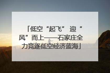低空“起飞” 迎“风”而上——石家庄全力竞逐低空经济蓝海