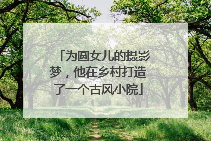 为圆女儿的摄影梦，他在乡村打造了一个古风小院