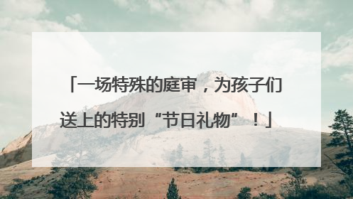 一场特殊的庭审，为孩子们送上的特别“节日礼物”！