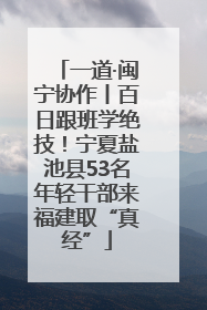 一道·闽宁协作丨百日跟班学绝技！宁夏盐池县53名年轻干部来福建取“真经”