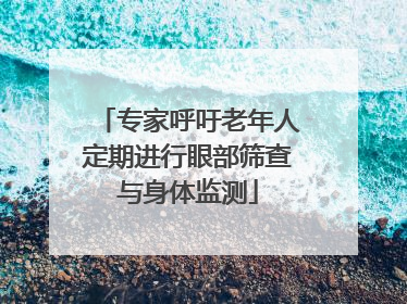 专家呼吁老年人定期进行眼部筛查与身体监测