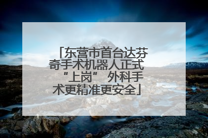 东营市首台达芬奇手术机器人正式“上岗” 外科手术更精准更安全