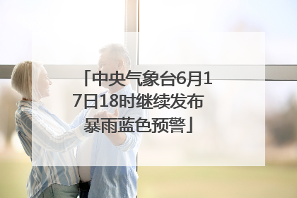 中央气象台6月17日18时继续发布暴雨蓝色预警
