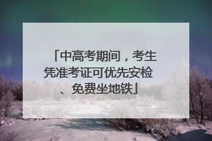 中高考期间，考生凭准考证可优先安检、免费坐地铁