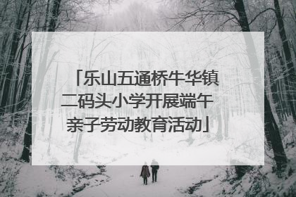 乐山五通桥牛华镇二码头小学开展端午亲子劳动教育活动