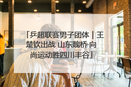 乒超联赛男子团体｜王楚钦出战 山东魏桥·向尚运动胜四川丰谷